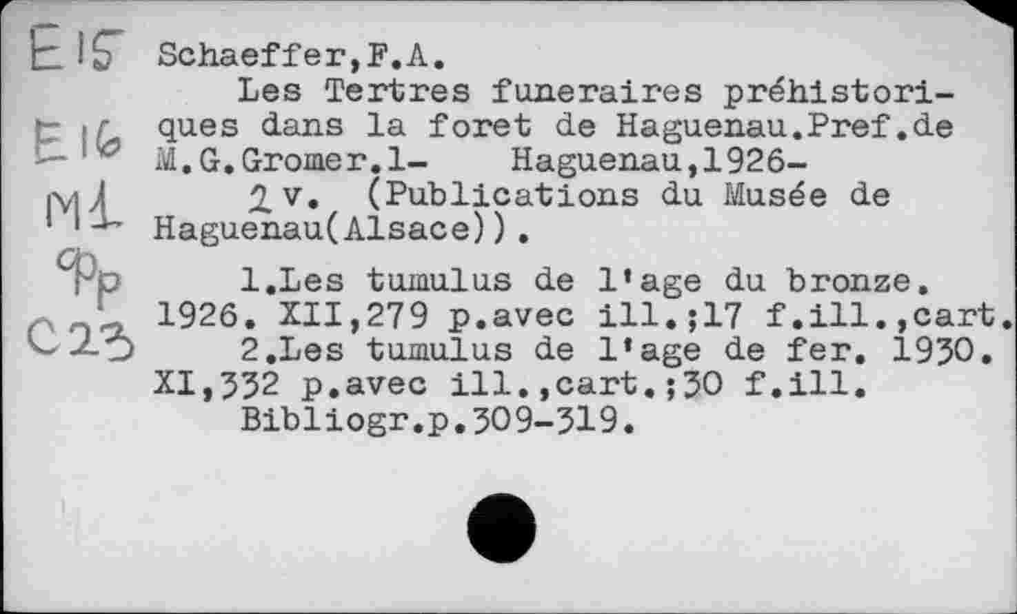 ﻿tir
Elfe
Фр
C2-5
Schaeffer,F. A.
Les Tertres funéraires préhistoriques dans la foret de Haguenau.Pref.de M.G.Gromer.l- Haguenau,1926-
2,v. (Publications du Musée de Haguenau(Alsace)).
1.	Les tumulus de l’age du bronze. 1926. XII,279 p.avec ill.j17 f.ill.,cart.
2.	Les tumulus de l’age de fer. 1930. XI,332 p.avec ill.,cart.;30 f.ill.
Bibliogr.p.309-319.